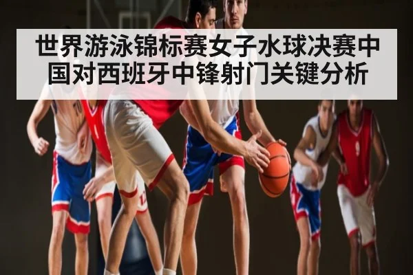 世界游泳锦标赛女子水球决赛中国对西班牙中锋射门关键分析