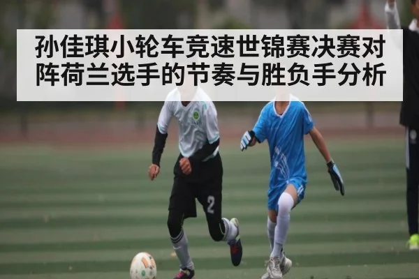 孙佳琪小轮车竞速世锦赛决赛对阵荷兰选手的节奏与胜负手分析