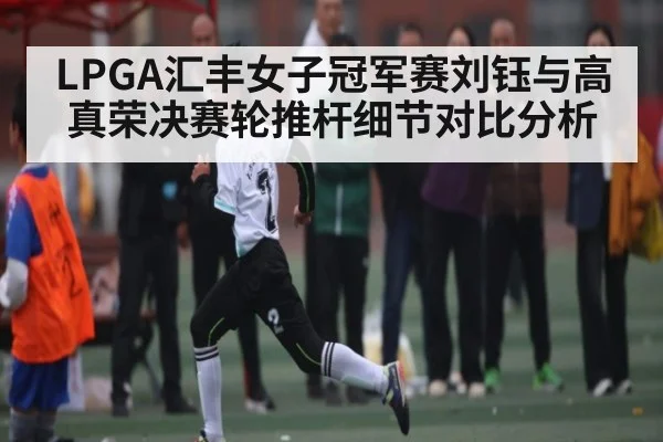 LPGA汇丰女子冠军赛刘钰与高真荣决赛轮推杆细节对比分析