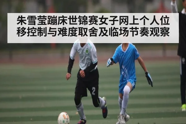 朱雪莹蹦床世锦赛女子网上个人位移控制与难度取舍及临场节奏观察